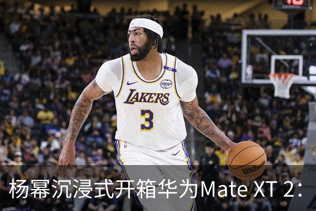 杨幂沉浸式开箱华为Mate XT 2：左右展开 总有惊喜