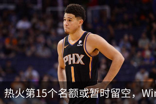 热火第15个名额或暂时留空，Windhorst：他们盯上尼克·理查兹